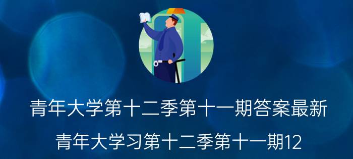 青年大学第十二季第十一期答案最新 青年大学习第十二季第十一期12.13答案